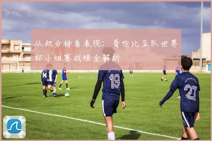 从积分榜看表现：哥伦比亚队世界杯小组赛战绩全解析