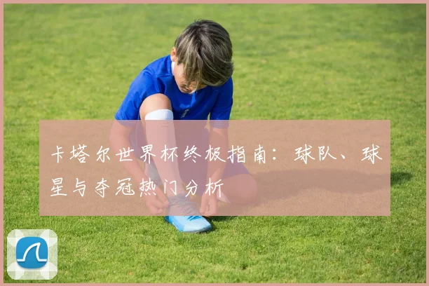 卡塔尔世界杯终极指南：球队、球星与夺冠热门分析