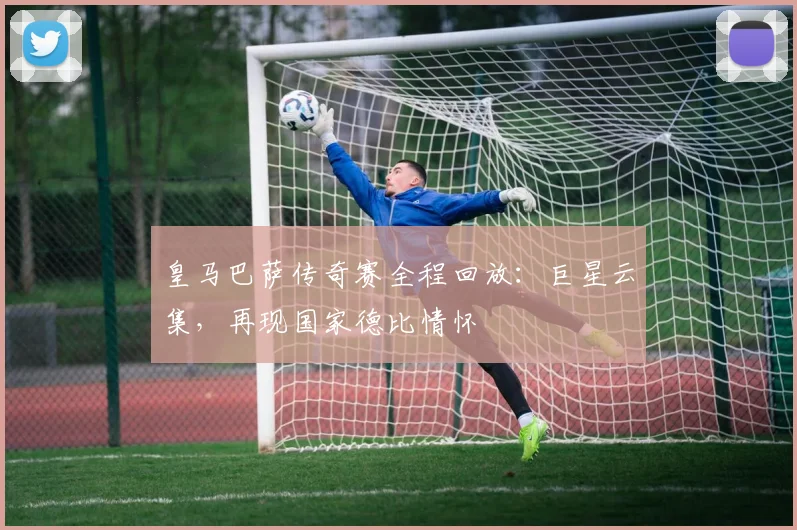 皇马巴萨传奇赛全程回放：巨星云集，再现国家德比情怀