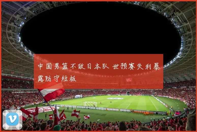 中国男篮不敌日本队 世预赛失利暴露防守短板