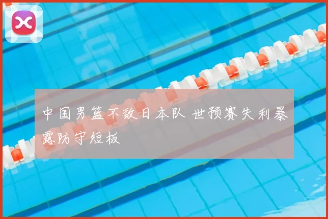 中国男篮不敌日本队 世预赛失利暴露防守短板