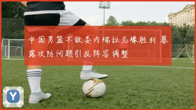 中国男篮不敌委内瑞拉无缘胜利 暴露攻防问题引发阵容调整