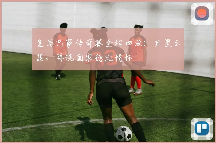 皇马巴萨传奇赛全程回放：巨星云集，再现国家德比情怀