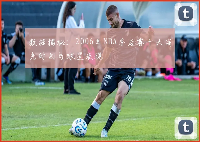 数据揭秘：2006年NBA季后赛十大高光时刻与球星表现