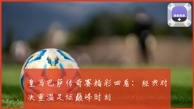 皇马巴萨传奇赛精彩回看：经典对决重温足坛巅峰时刻