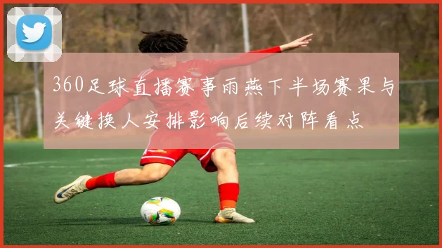 360足球直播赛事雨燕下半场赛果与关键换人安排影响后续对阵看点