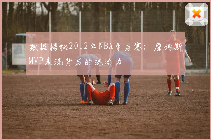 数据揭秘2012年NBA季后赛：詹姆斯MVP表现背后的统治力