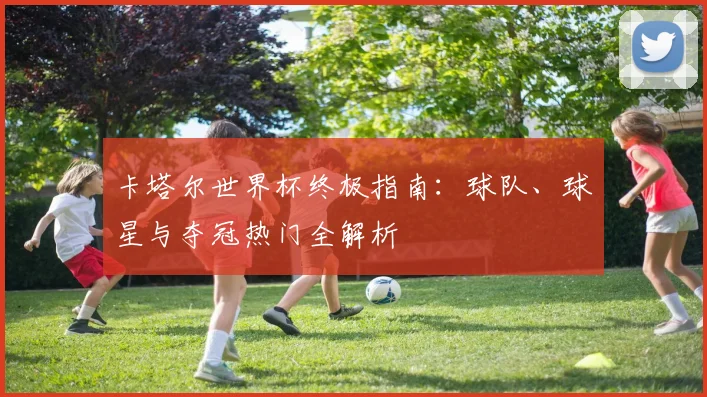 卡塔尔世界杯终极指南：球队、球星与夺冠热门全解析