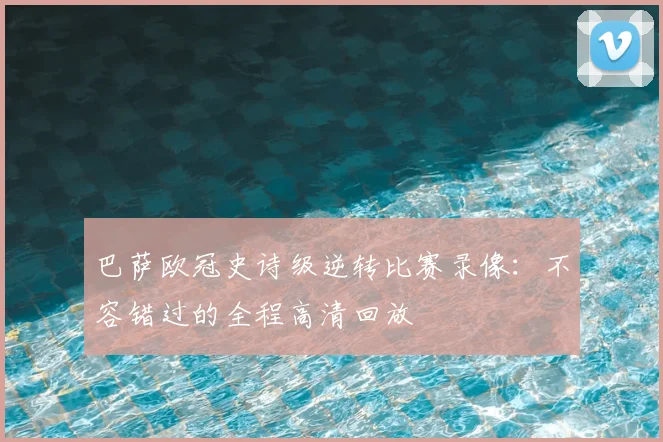 巴萨欧冠史诗级逆转比赛录像:不容错过的全程高清回放